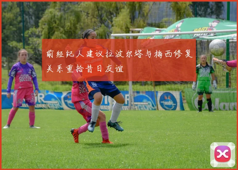 前经纪人建议拉波尔塔与梅西修复关系重拾昔日友谊