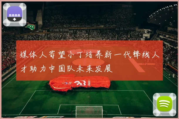 媒体人寄望小丁培养新一代锋线人才助力中国队未来发展