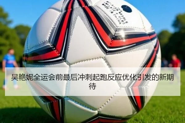 吴艳妮全运会前最后冲刺起跑反应优化引发的新期待