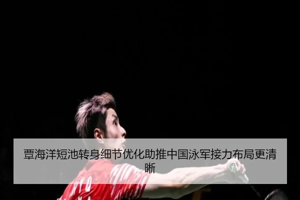 覃海洋短池转身细节优化助推中国泳军接力布局更清晰
